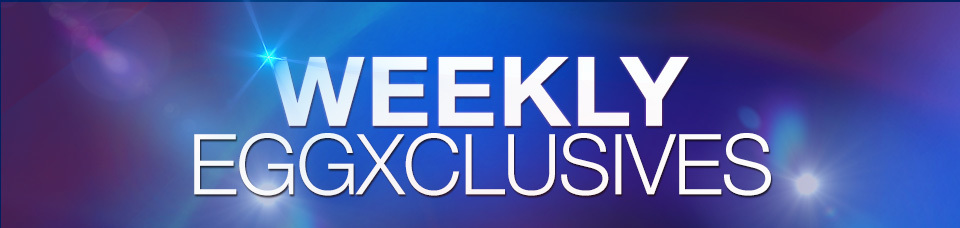 WEEKLY EGGXCLUSIVES