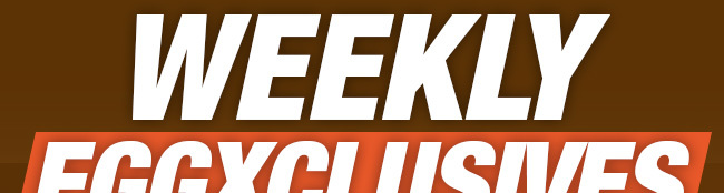 WEEKLY EGGXCLUSIVES