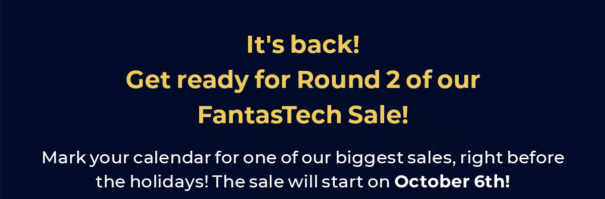 It's back! Get ready for Round 2 of our Fantastech Sale. Mark your calendar for one of our biggest sales, right before the holidays. The sale will start on October 6th!
